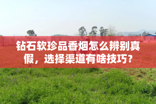 钻石软珍品香烟怎么辨别真假，选择渠道有啥技巧？